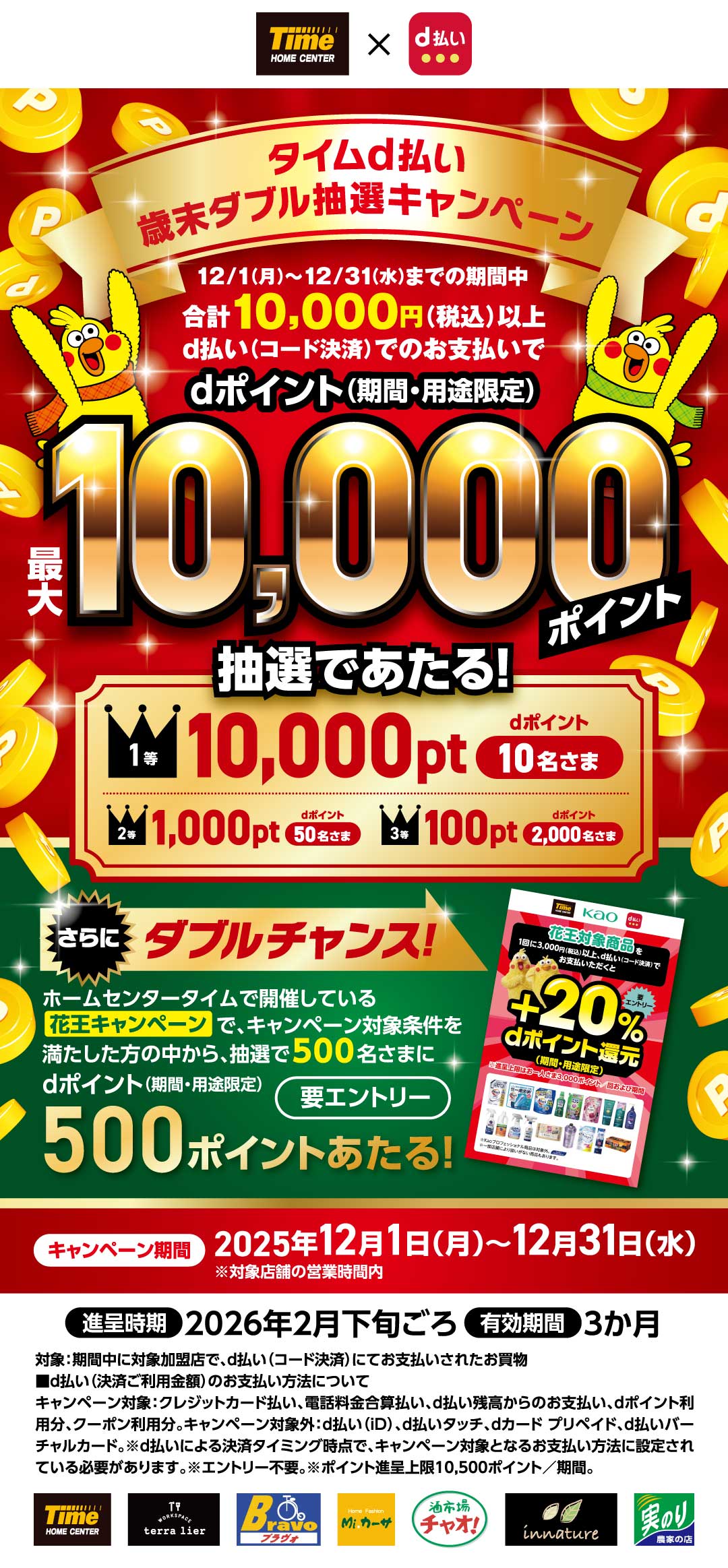 タイムd払い 歳末ダブル抽選キャンペーン 12/1（月）～12/31（水）までの期間中合計10,000円（税込）以上d払い（コード決済）でのお支払いでdポイント（期間・用途限定）1等　最大10,000ポイント抽選であたる！　10,000pt dポイント　10名さま　2等　1,000pt dポイント　50名さま　3等　100pt dポイント　2,00名さま　さらにダブルチャンス！ ホームセンタータイムで開催しているで、キャンペーン対象条件を満たした方の中から、抽選で500名さまにｄポイント（期間・用途限定）500ポイントあたる！要エントリー【キャンペーン期間】2025年12月1日（月）～12月31日（水）※対象店舗の営業時間内 【進呈時期】2026年2月下旬ごろ【有効期間】3か月 対象：期間中に対象加盟店で、ｄ払い（コード決済）にてお支払いされたお買物■ｄ払い（決済ご利用金額）のお支払い方法について キャンペーン対象：クレジットカード払い、電話料金合算払い、ｄ払い残高からのお支払い、dポイント利用分、クーポン利用分。キャンペーン対象外：ｄ払い（iD）、d払いタッチ、ｄカード プリペイド、d払いバーチャルカード。※ｄ払いによる決済タイミング時点で、キャンペーン対象となるお支払い方法に設定されている必要があります。※エントリー不要。※ポイント進呈上限10,500ポイント／期間。