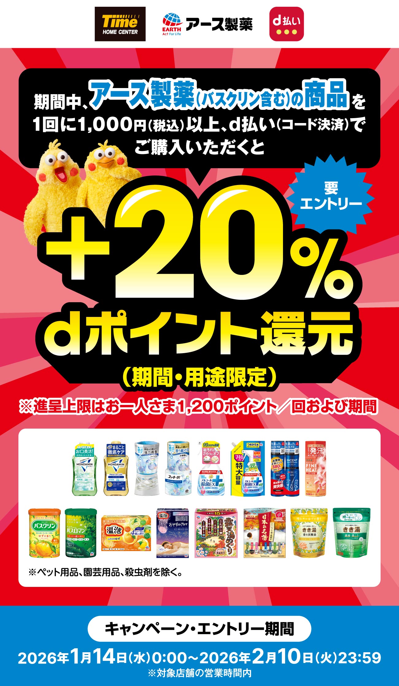 ホームセンタータイム アース製薬 要エントリー　期間中、アース製薬（バスクリン含む）の商品を1回に1,000円（税込）以上、d払い（コード決済）でご購入いただくと+20%dポイント還元（期間・用途限定）※進呈上限はお一人さま1,200ポイント／回および期間　※ペット用品、園芸用品、殺虫剤を除く。　キャンペーン・エントリー期間　2026年1月14日（水）0:00～2026年2月10日（火）23:59※対象店舗の営業時間