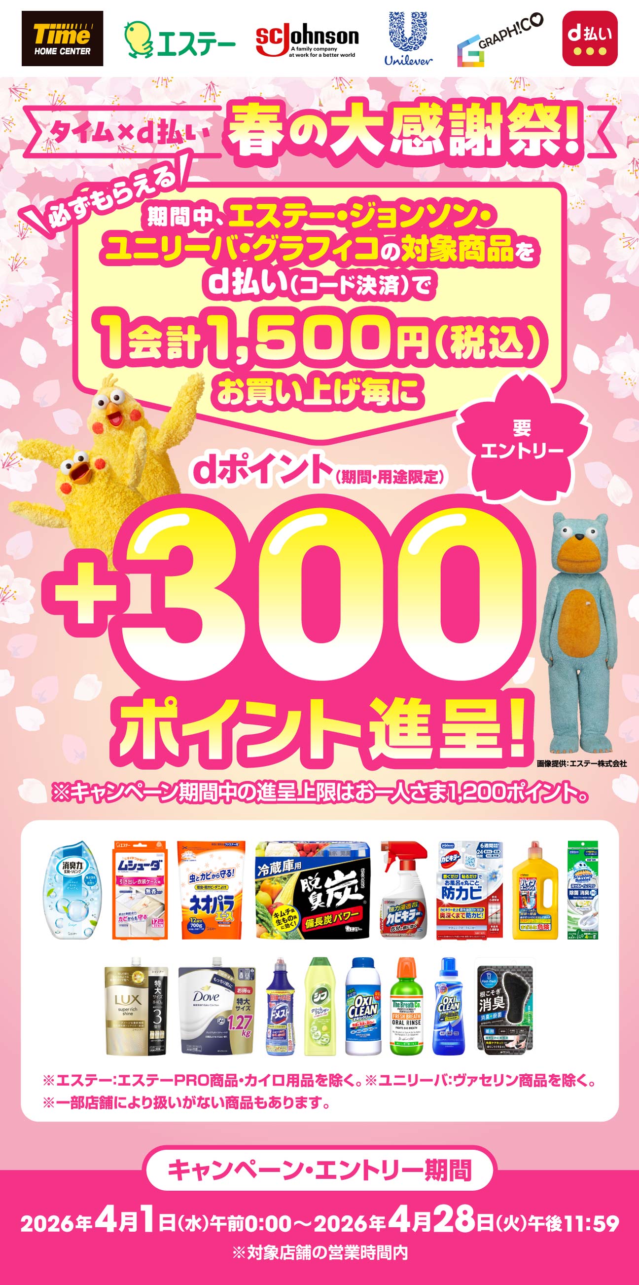 タイム×d払い 春の大感謝祭！ 必ずもらえる 期間中、エステー・ジョンソン・ユニリーバ・グラフィコの対象商品をd払い（コード決済）で1会計1,500円（税込）お買い上げ毎にｄポイント（期間・用途限定）+300ポイント進呈！※キャンペーン期間中の進呈上限はお一人さま1,200ポイント。 画像提供：エステー株式会社 ※エステー：エステーPRO商品を除く。※ユニリーバ：ヴァセリン商品を除く。※一部店舗により扱いがない商品もあります。 キャンペーン・エントリー期間2026年4月1日（水）午前0:00～2026年4月28日（火）午後11:59※対象店舗の営業時間内