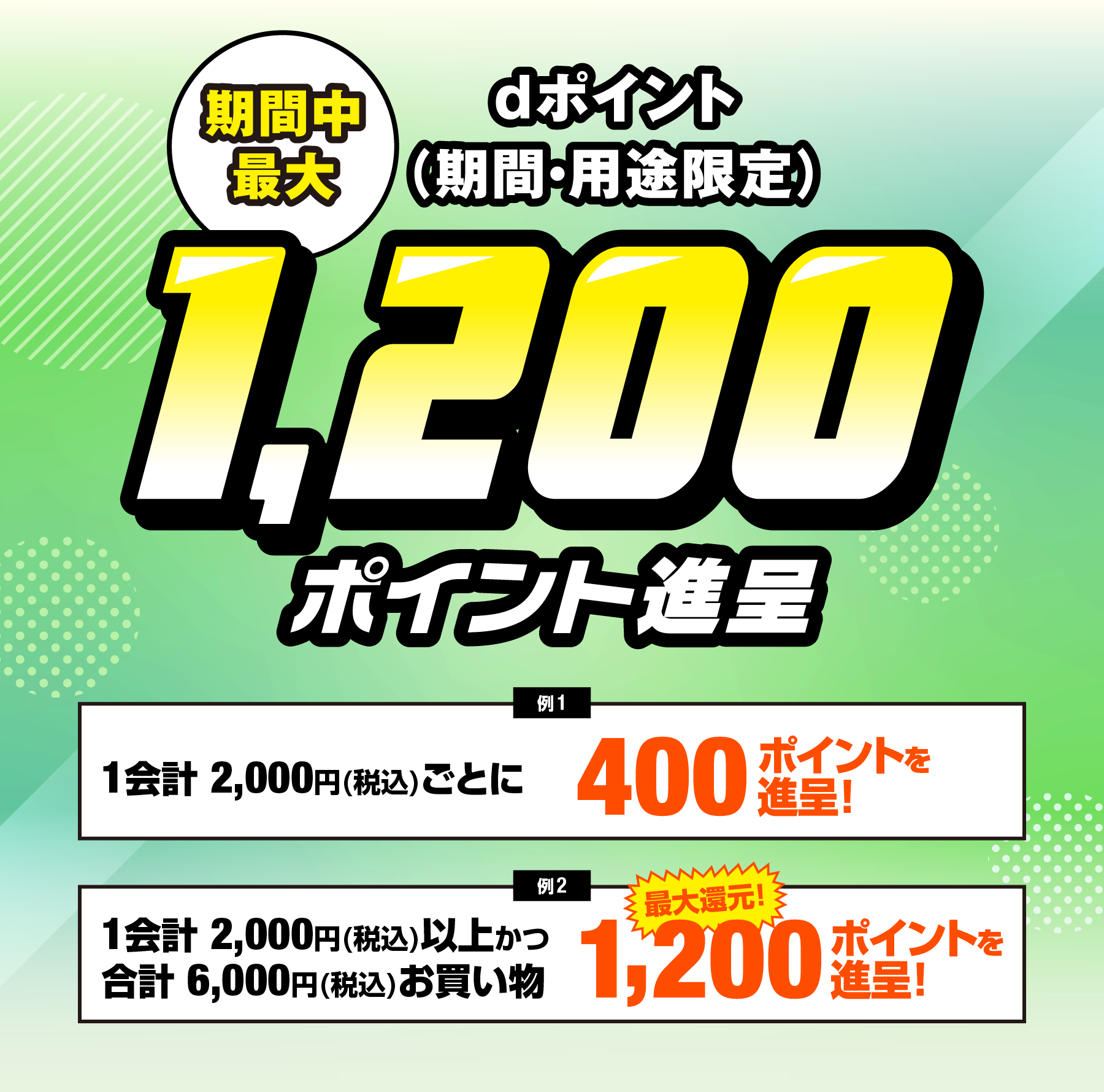 期間中最大 dポイント（期間・用途限定）1,200ポイント進呈要エントリー 例1会計2,000円(税込)お買物した場合1会計2,000円(税込)ごとに400ポイントを進呈！ 例2 期間中合計6,000円(税込)以上お買物した場合 ※１会計2,000円(税込)以上お買物 最大還元！ 1200ポイントを進呈！