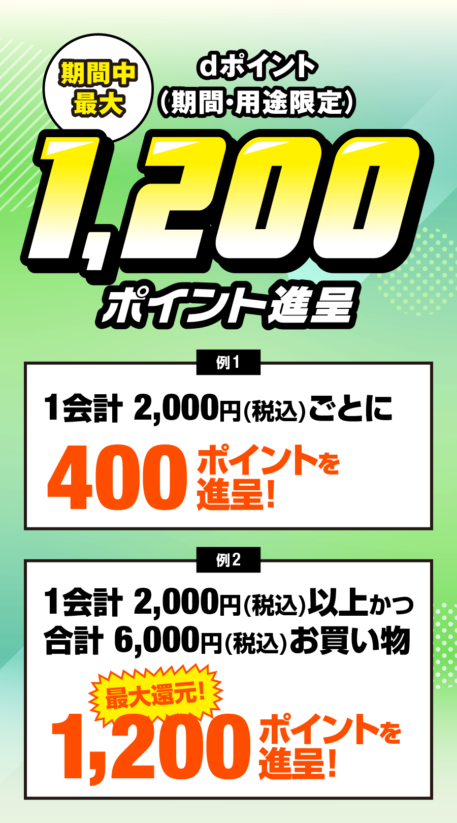 期間中最大 dポイント（期間・用途限定）1,200ポイント進呈要エントリー 例1会計2,000円(税込)お買物した場合1会計2,000円(税込)ごとに400ポイントを進呈！ 例2 期間中合計6,000円(税込)以上お買物した場合 ※１会計2,000円(税込)以上お買物 最大還元！ 1200ポイントを進呈！