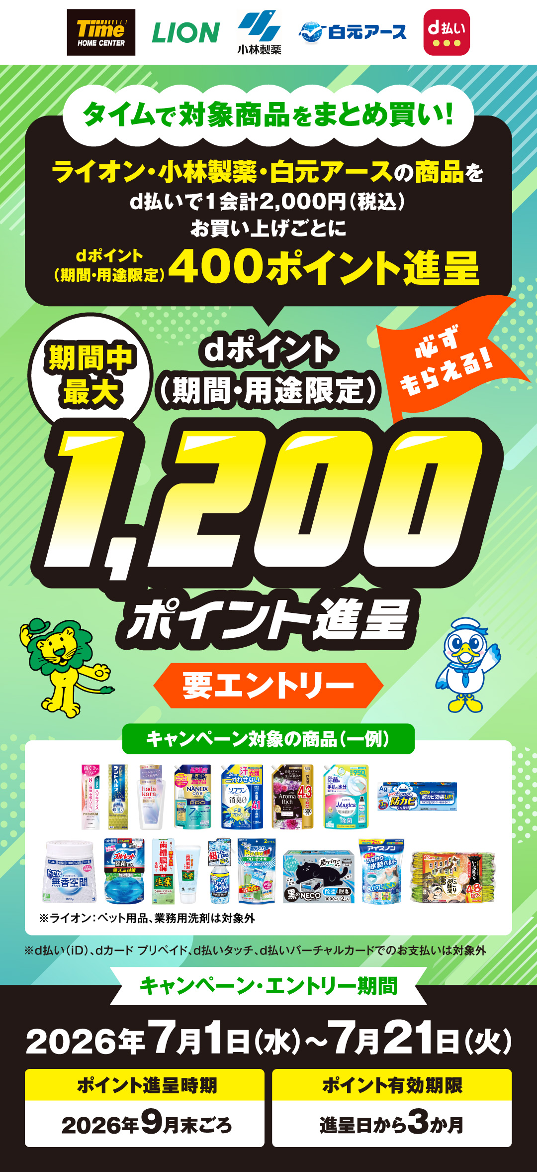 タイムで対象商品をまとめ買い！　ライオン・小林製薬・白元アースの商品をd払いで1会計2,000円（税込）以上お買い上げごとにdポイント（期間・用途限定）400ポイント進呈 必ず貰える　期間中最大 dポイント（期間・用途限定）1,200ポイント進呈要エントリー ※d払い（iD）、dカード プリペイド、d払いタッチ、d払いバーチャルカードでのお支払いは対象外 キャンペーン・エントリー期間 2026年7月1日（水）～7月21日（火） ポイント進呈時期2026年9月末ごろ ポイント有効期限進呈日から3か月