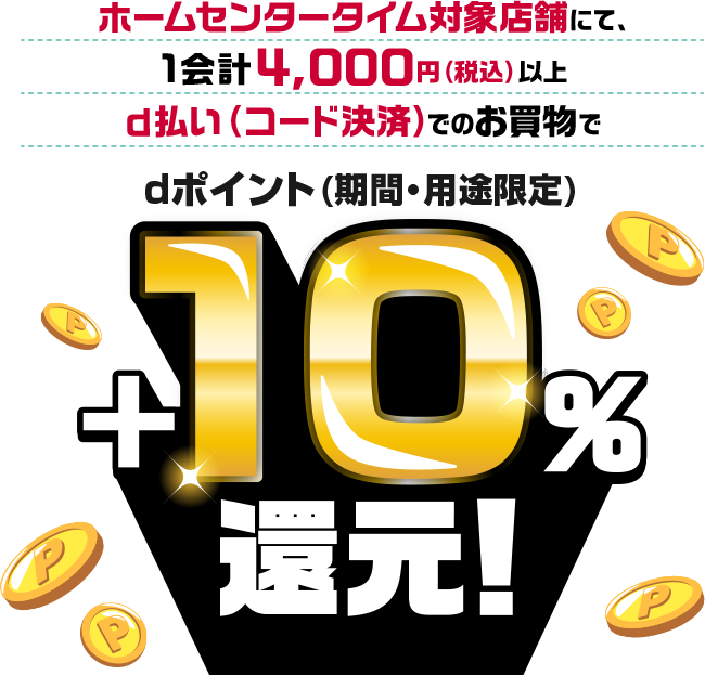 ホームセンタータイム対象店舗にて、1会計4,000円（税込）以上ｄ払い（コード決済）でのお買物でdポイント(期間・用途限定)＋10%還元！進展条件:1,200pt、対象店舗・高松六条店・北島店・岡南店