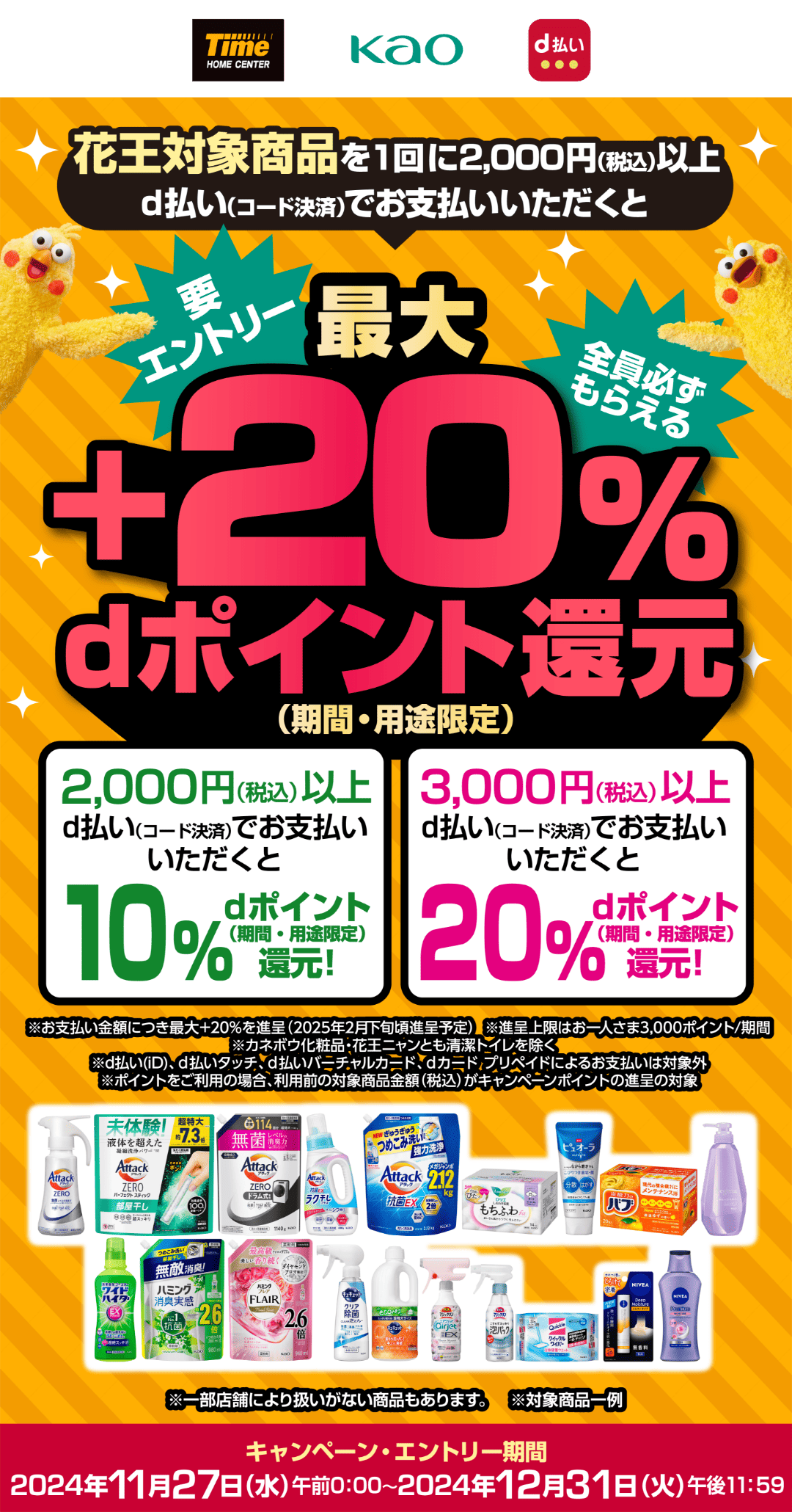 ホームセンタータイム × 花王 d払い 花王対象商品を1回に2,000円（税込）以上d払い（コード決済）でお支払いいただくと、【要エントリー・全員必ずもらえる】最大＋20％dポイント還元（期間・用途限定） 2,000円（税込）以上d払い（コード決済）でお支払いいただくと10％dポイント（期間・用途限定）還元！ 3,000円（税込）以上d払い（コード決済）でお支払いいただくと20％dポイント（期間・用途限定）還元！ ※お支払い金額につき最大＋20％を進呈（2025年2月下旬頃進呈予定） ※進呈上限はお一人さま3,000ポイント／期間 ※カネボウ化粧品・花王ニャンとも清潔トイレを除く ※d払い（iD）、d払いタッチ、d払いバーチャルカード、dカード プリペイドによるお支払いは対象外 ※ポイントをご利用の場合、利用前の対象商品金額（税込）がキャンペーンポイントの進呈の対象 ※一部店舗により扱いが無い商品もあります。 ※対象商品一例 【キャンペーン・エントリー期間：2024年11月27日（水）午前0：00〜2024年12月31日（火）午後11：59】