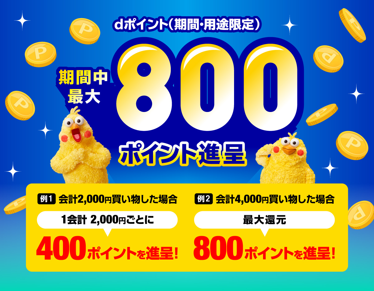 dポイント(期間・用途限定)期間中最大800ポイント進呈 例1.会計2,000円買い物した場合 1会計2,000円ごとに 400ポイントを進呈! 例2.会計4,000円買い物した場合 最大還元 800ポイントを進呈!