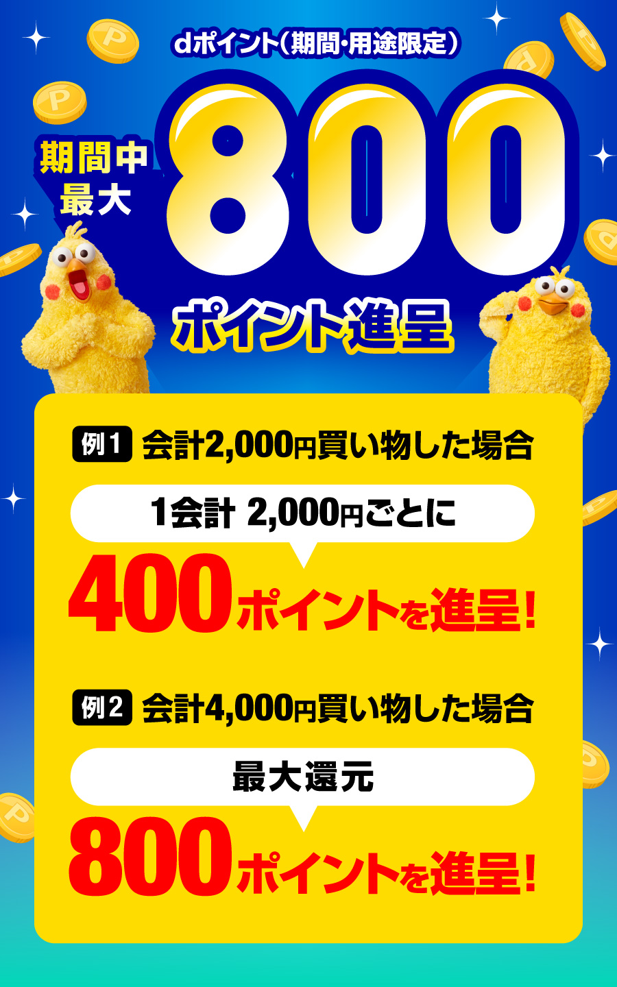 dポイント（期間・用途限定）期間中最大800ポイント進呈　例1.会計2,000円買い物した場合　1会計2,000円ごとに　400ポイントを進呈！　例2.会計4,000円買い物した場合　最大還元　800ポイントを進呈！