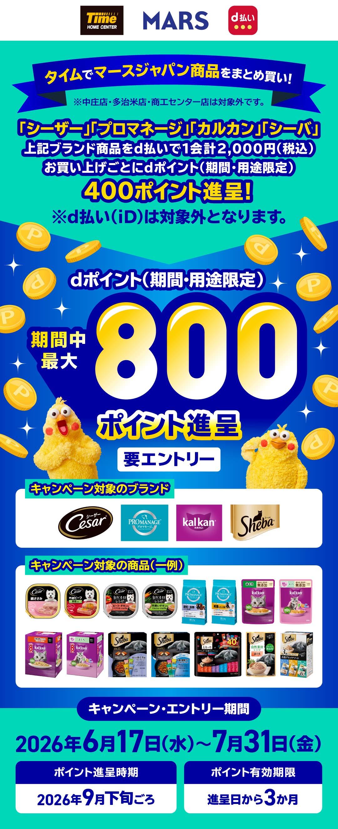 タイムでマースジャパン商品をまとめ買い! ※中庄店・多治米店・商工センター店は対象外です。 「シーザー」「プロマネージ」「カルカン」「シーバ」上記ブランド商品をd払いで1会計2,000円(税込)お買い上げごとにdポイント(期間・用途限定)400ポイント進呈!※d払い(iD)は対象外となります。 必ずもらえる!dポイント(期間・用途限定)期間中最大800ポイント進呈 要エントリー キャンペーン対象のブランド キャンペーン・エントリー期間 2026年6月17日(水)~7月31日(金) ポイント進呈時期 2026年9月下旬ごろ ポイント有効期限 進呈日から3か月