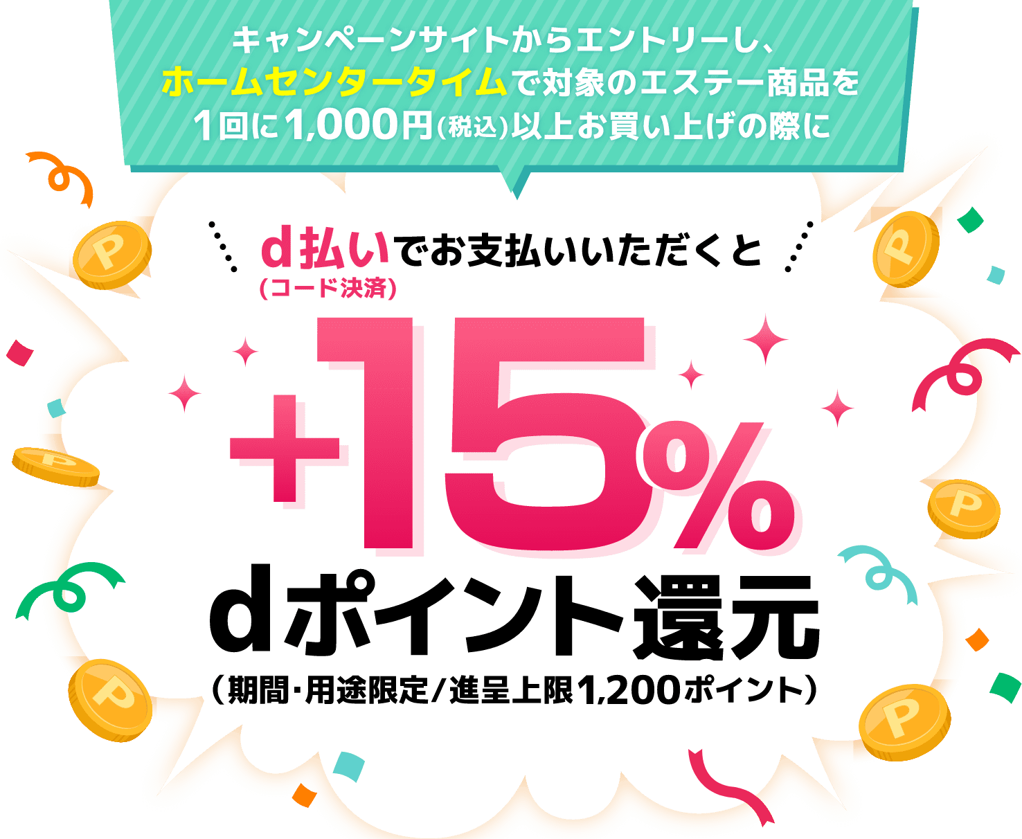 キャンペーンサイトからエントリーし、ホームセンタータイムで対象のエステー商品を1回に1,000円（税込）以上お買い上げの際にd払い（コード決済）でお支払いいただくと＋15％dポイント還元（期間・用途限定／進呈上限1,200ポイント）