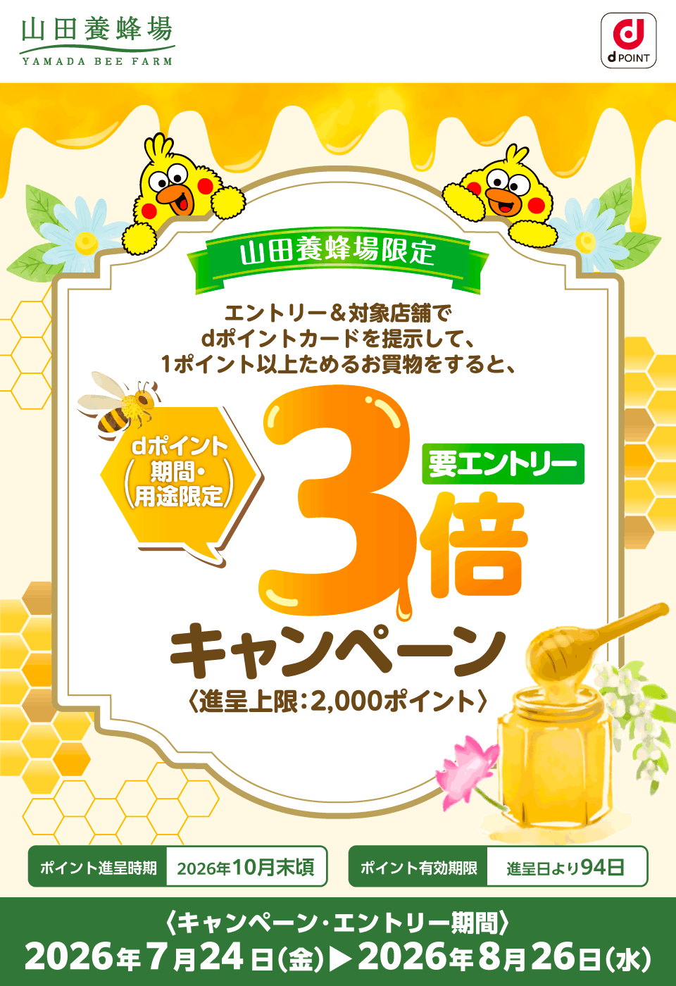 山田養蜂場 dポイント 山田養蜂場限定 エントリー＆対象店舗でdポイントカードを提示して、1ポイント以上ためるお買物をすると、dポイント（期間・用途限定）3倍キャンペーン 要エントリー 〈進呈上限：2,000ポイント〉ポイント進呈時期：2026年10月末頃 ポイント有効期限：進呈日より94日 〈キャンペーン・エントリー期間〉2026年7月24日（金）～2026年8月26日（水）