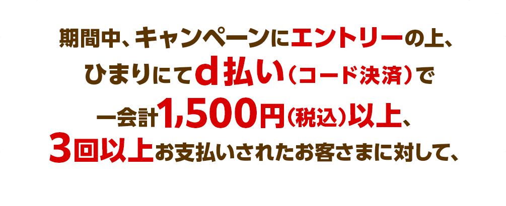  期間中、キャンペーンにエントリーの上、ひまりにてd払い（コード決済）で一会計1,500円（税込）以上、3回以上お支払いされたお客さまに対して、