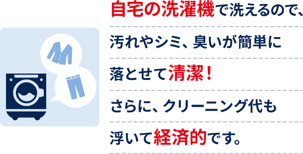 自宅の洗濯機で洗えるので、汚れやシミ、臭いが簡単に落とせて清潔！さらに、クリーニング代も浮いて経済的です。