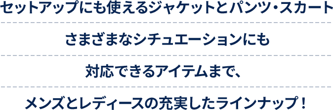 セットアップにも使えるジャケットとパンツ・スカートさまざまなシチュエーションにも対応できるアイテムまで、メンズとレディースの充実したラインナップ！