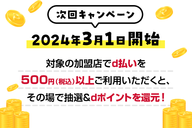 次回キャンペーン 2024年3月1日開始 対象の加盟店でｄ払いを500円（税込）以上ご利用いただくと、その場で抽選＆ｄポイントを還元！
