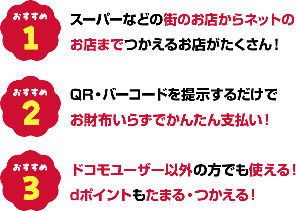 おすすめ1スーパーなどの街のお店からネットのお店まで使えるお店がたくさん！ おすすめ2QR・バーコードを提示するだけでお財布いらずでかんたん支払い！ おすすめ3ドコモユーザー以外の方でも使える！dポイントもたまる・つかえる！