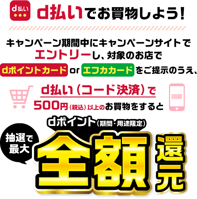 d払いでお買物をしよう！　キャンペーン期間中にキャンペーンサイトでエントリーし、対象のお店でdポイントカードorエフカカードのご提示のうえ、d払いで500円（税込）以上のお買物でdポイント（期間・用途限定）抽選で最大全額還元