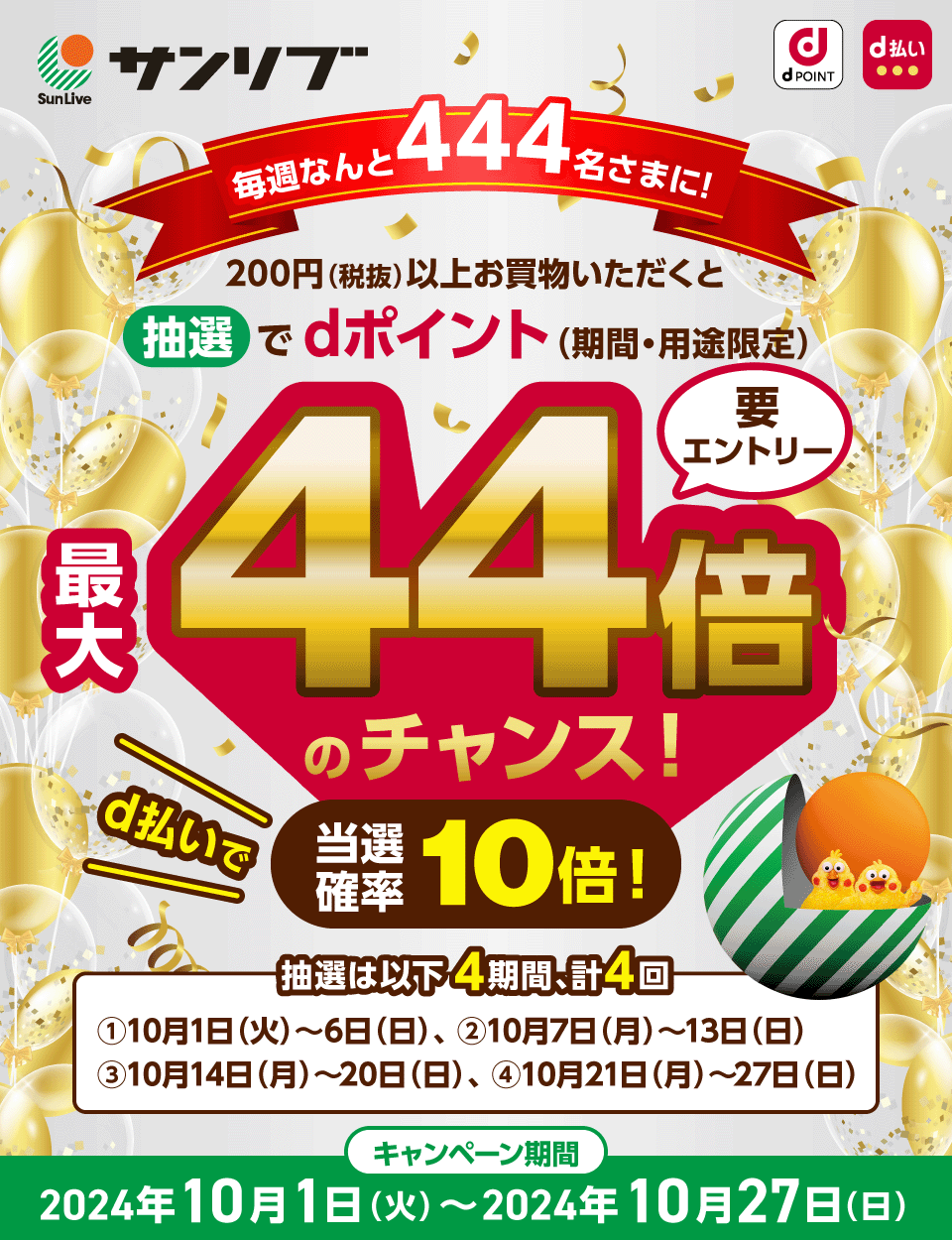 dPOINT d払い サンリブ 毎週なんと444名さまに！200円（税抜）以上お買物いただくと抽選でdポイント（期間・用途限定）最大44倍のチャンス 要エントリー d払いで当選確率10倍！ 抽選は以下4期間、計4回 ①10月1日（火）～6日（日）、②10月7日（月）～13日（日）、③10月14日（月）～20日（日）、④10月21日（月）～27日（日） キャンペーン期間：2024年10月1日（火）～2024年10月27日（日）