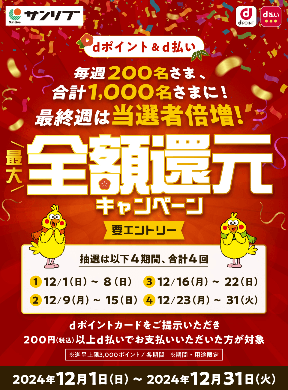 サンリブ dPOINT d払い dポイント＆d払い 毎週200名さま、合計1,000名さまに！ 最終週は当選者倍增！ 最大全額還元キャンペーン 要エントリー 抽選は以下4期間、合計4回 ① 12／1（日）～8（日）② 12／9（月）～15（日） ③ 12／16（月）～22（日） ④ 12／23（月）～31（火） dポイントカードをご提示いただき 200円（税込）以上d払いでお支払いいただいた方が対象 ※進呈上限3,000ポイント／各期間 ※期間・用途限定 2024年12月1日（日）～2024年12月31日（火）