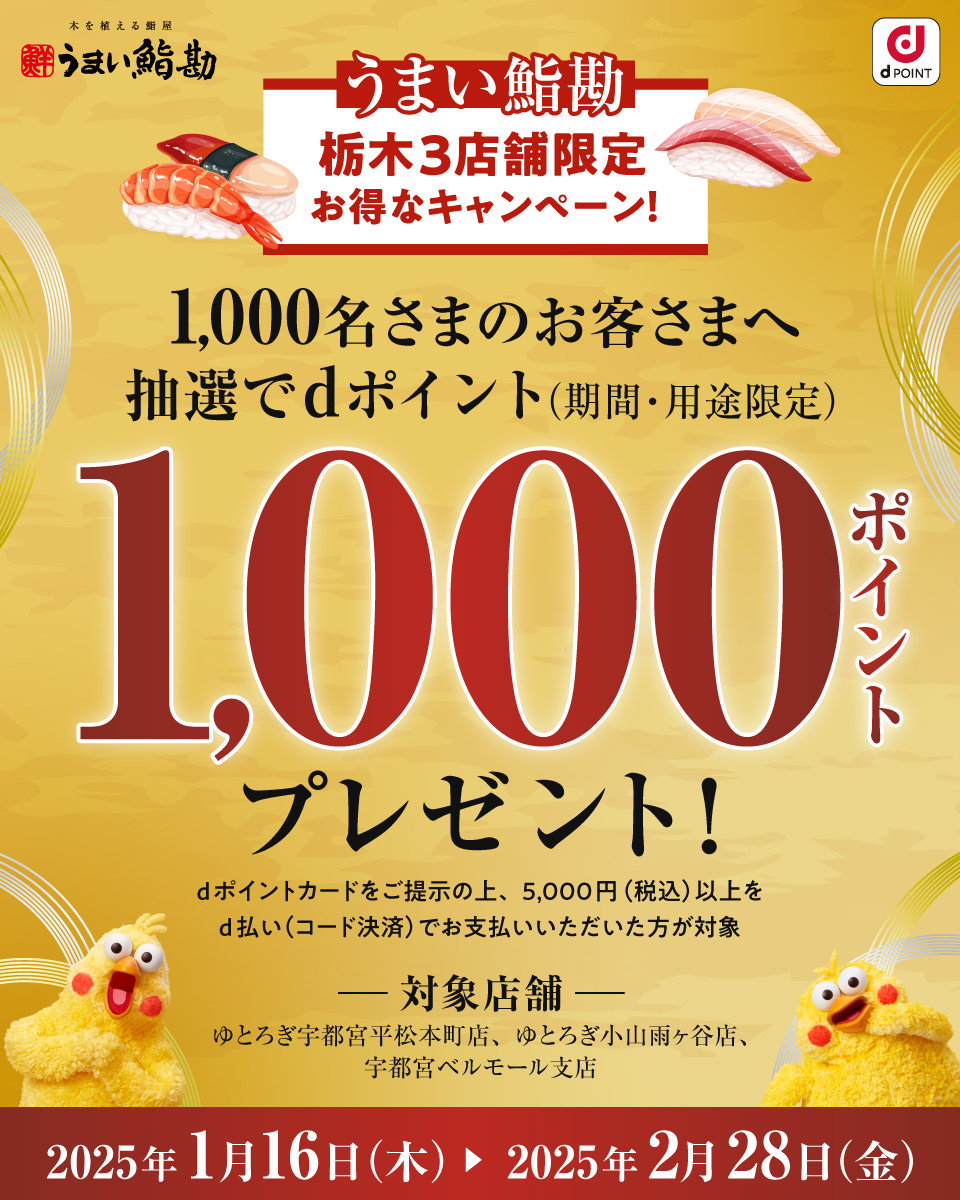 うまい鮨勘 dポイント うまい鮨勘 栃木県限定 お得なキャンペーン！ 1,000名さまのお客さまへ抽選でdポイント（期間・用途限定） 1,000ポイントプレゼント！ dポイントカードをご提示の上、5,000円（税込）以上をd払いでお支払いいただいた方が対象 対象店舗 ゆとろぎ宇都宮平松本町店、ゆとろぎ小山雨ヶ谷店、 宇都宮ベルモール店 2025年1月16日（木） ＞ 2025年2月28日（金）