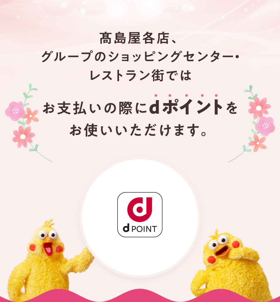 髙島屋各店、グループのショッピングセンター・レストラン街ではお支払いの際にdポイントをお使いいただけます。