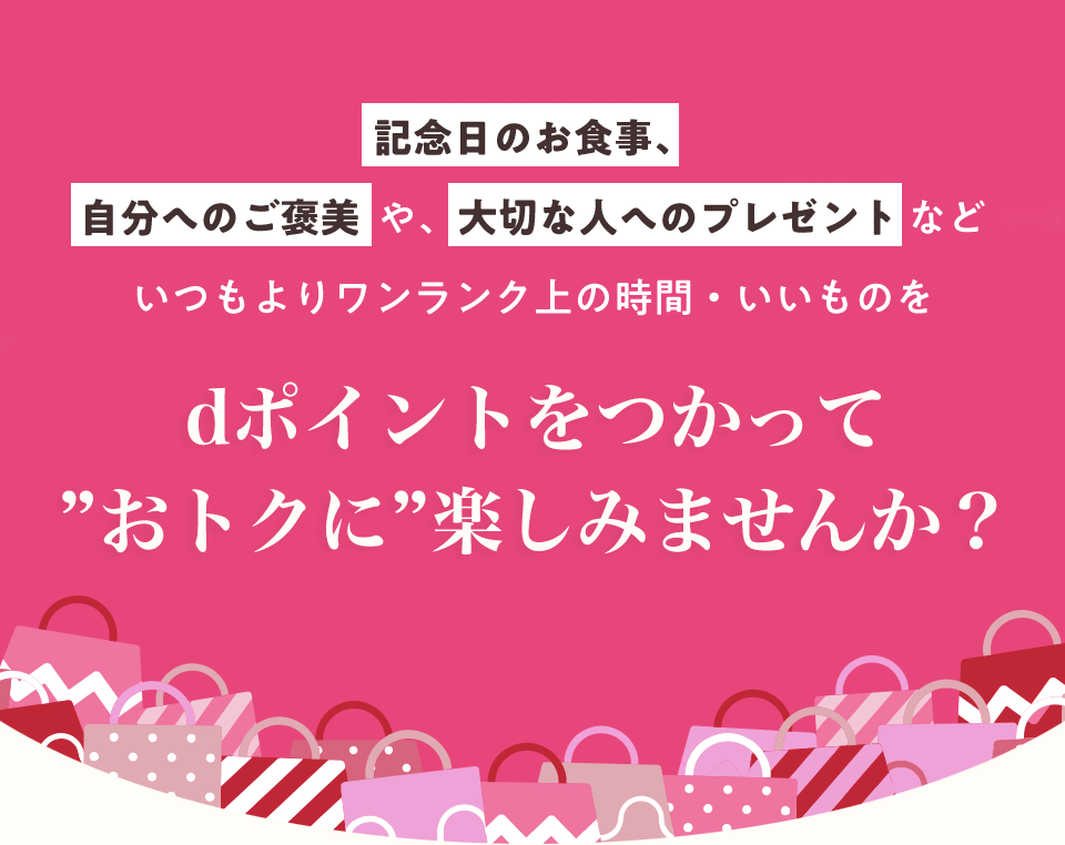 記念日のお食事、自分へのご褒美や、大切な人へのプレゼントなどいつもよりワンランク上の時間・いいものをdポイントをつかって ”おトクに”楽しみませんか？