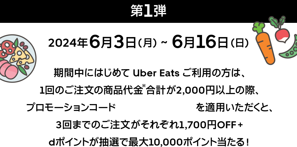 第1弾 2024年6月3日（月）～6月16日（日）期間中にはじめて Uber Eats ご利用の方は、1回のご注文の商品代金※合計が2,000円以上の際、プロモーションコード DLINE2406 を適用いただくと、3回までのご注文がそれぞれ1,700円OFF＋dポイントが抽選で最大10,000ポイント当たる！