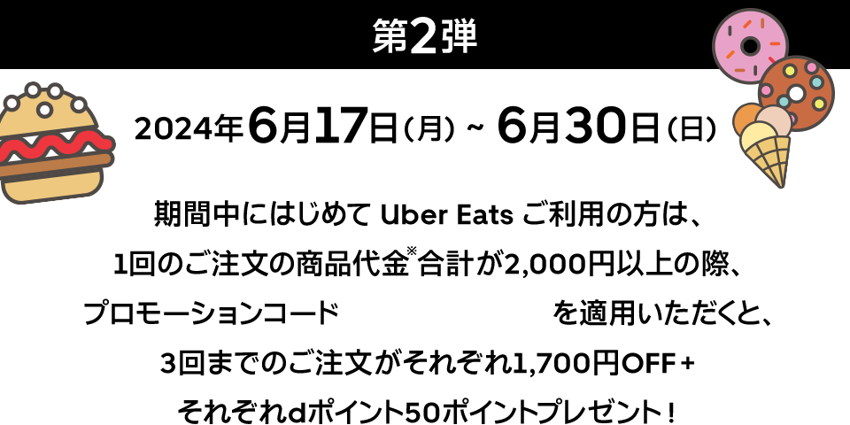 第2弾 2024年6月17日（月）～6月30日（日）期間中にはじめてUber Eatsご利用の方は、1回のご注文の商品代金※合計が2,000円以上の際、プロモーションコード LINED66 を適用いただくと、3回までのご注文がそれぞれ1,700円OFF＋それぞれdポイント50ポイントプレゼント！