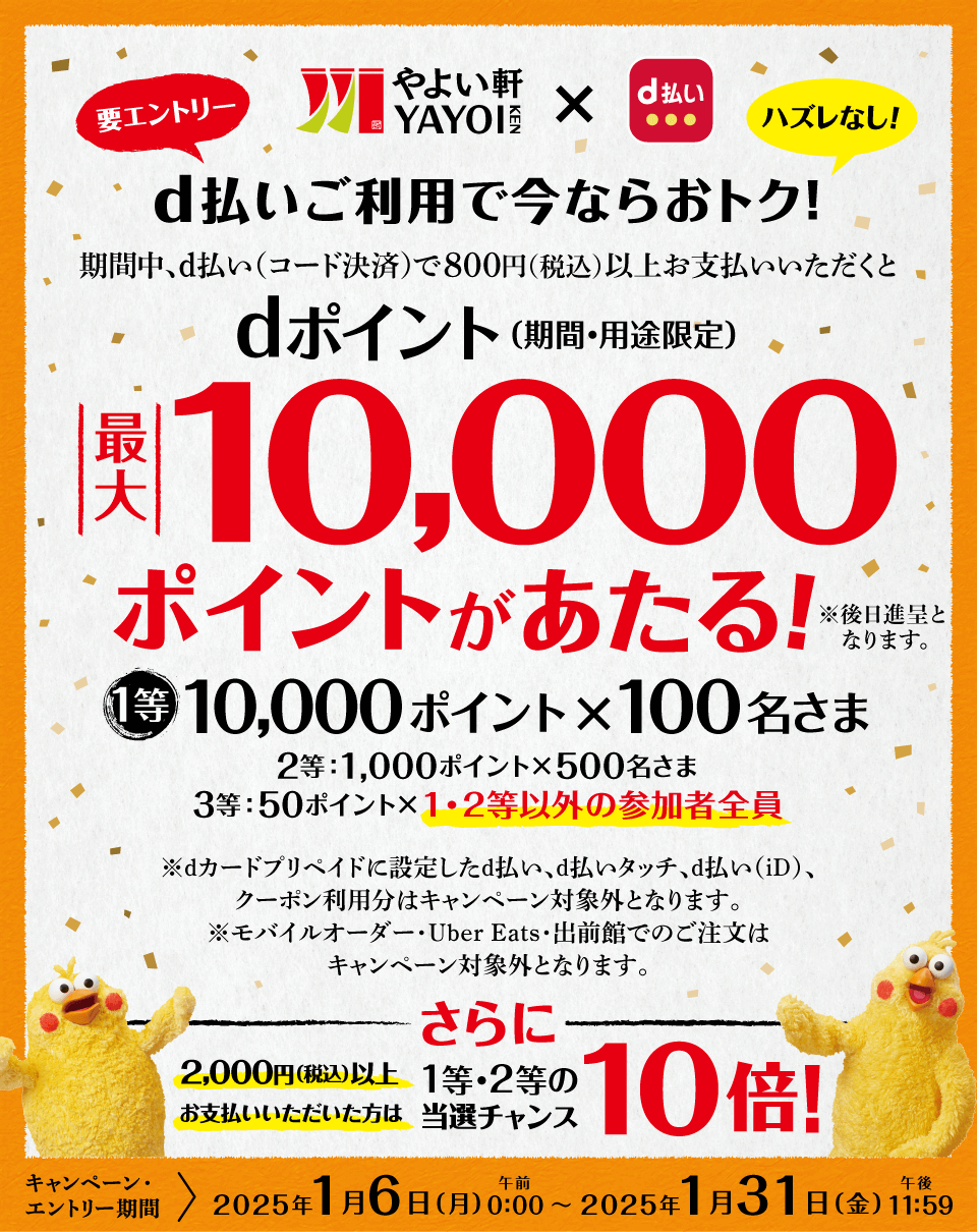 やよい軒 d払い 要エントリー ハズレなし！ d払いご利用で今ならおトク！ 期間中、d払い（コード決済）で800円（税込）以上お支払いいただくとdポイント（期間・用途限定）最大10,000ポイントがあたる！ ※後日進呈となります。 1等 10,000ポイント×100名さま 2等：1,000ポイント×500名さま 3等：50ポイント×1・2等以外の参加者全員 ※dカードプリペイドに設定したd払い、d払いタッチ、d払い（iD）、クーポン利用分はキャンペーン対象外となります。 ※モバイルオーダー・Uber Eats・出前館でのご注文はキャンペーン対象外となります。 さらに2,000（税込）以上お支払いいただいた方は1等・2等の当籤チャンス10倍！ キャンペーン・エントリー期間 ＞ 2025年1月6日（月）午前0：00～2025年1月31日（金）午後11：59