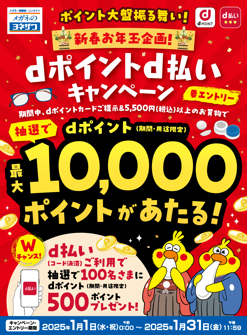 メガネ・補聴器・コンタクト メガネのヨネザワ dポイント d払い ポイント大盤振る舞い！新春お年玉企画！ dポイントd払いキャンペーン 要エントリー 期間中、dポイントカードご提示＆5,500円（税込）以上のお買物で抽選でdポイント（期間・用途限定）最大10,000ポイントがあたる！！ Wチャンス！ d払い（コード決済）ご利用で抽選で100名さまにdポイント（期間・用途限定）500ポイントプレゼント！ キャンペーン・エントリー期間：2025年1月1日（水・祝）午前0：00～2025年1月31日（金）午後11：59