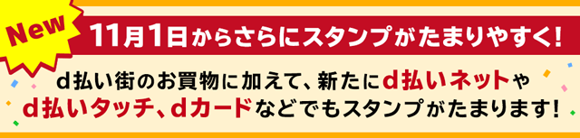 New 11月1日からさらにスタンプがたまりやすく！d払い街のお買物に加えて、新たにd払いネットやd払いタッチ、dカードなどでもスタンプがたまります！