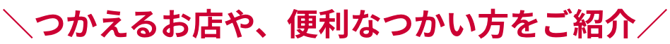 つかえるお店や、便利なつかい方をご紹介
