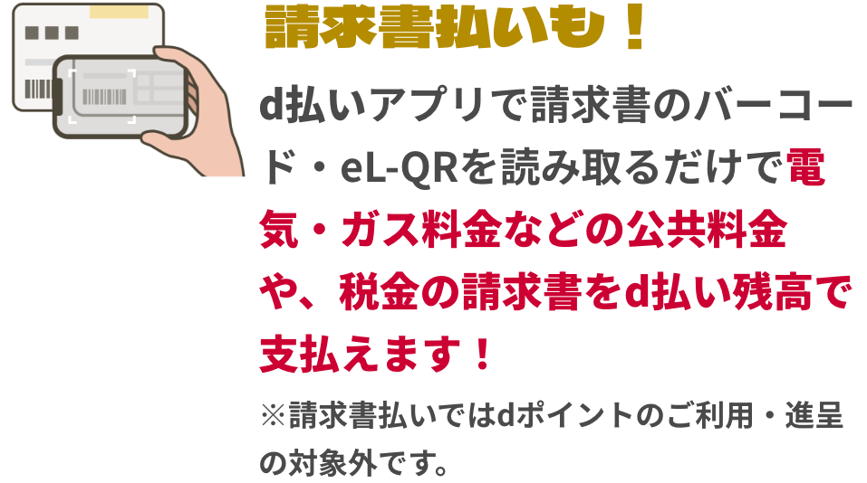 請求書払いも！d払いアプリで請求書のバーコード・eL-QRを読み取るだけで電気・ガス料金などの公共料金や、税金の請求書をd払い残高で支払えます！※請求書払いではdポイントのご利用・進呈の対象外です。