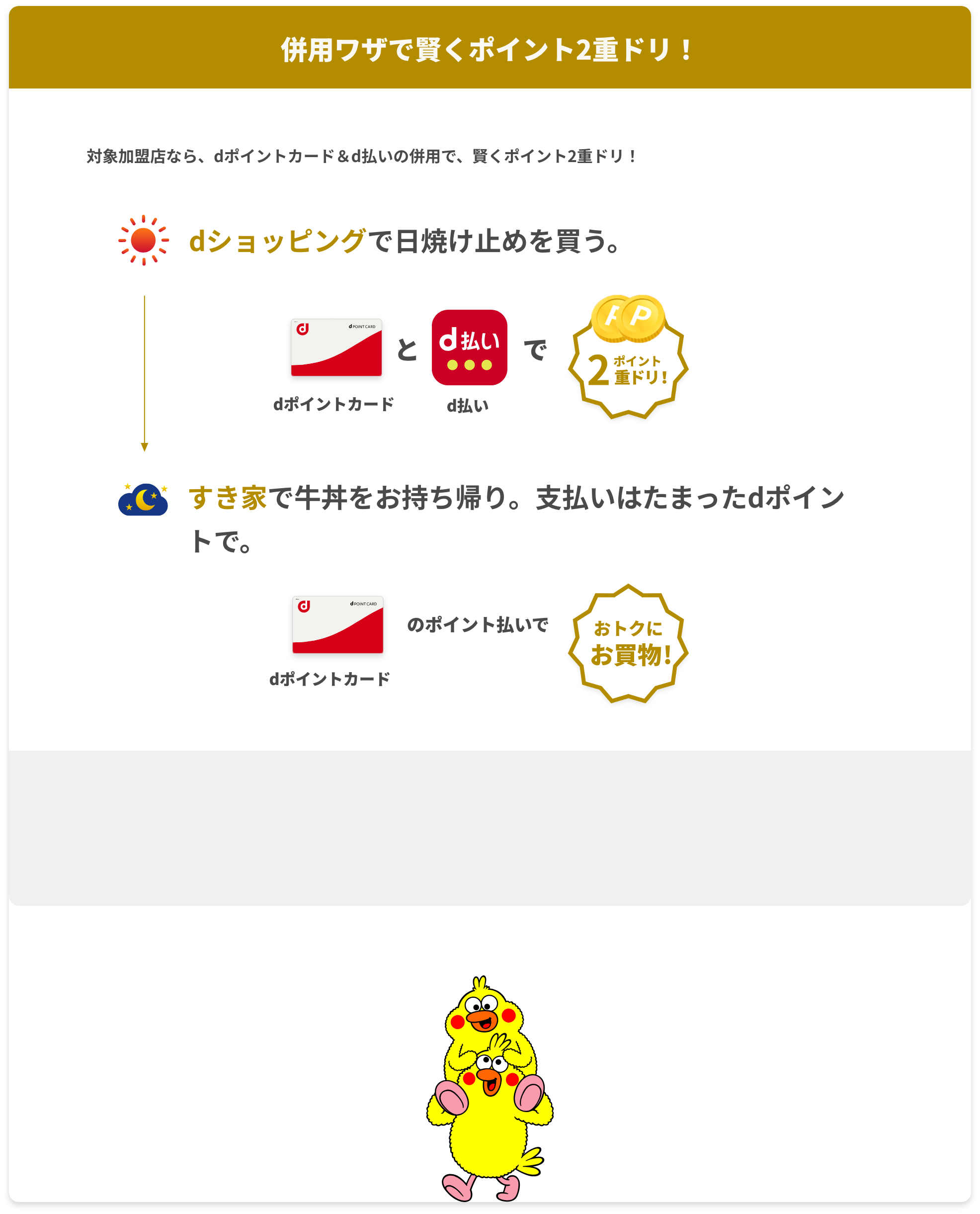 対象加盟店なら、dポイントカード＆d払いの併用で、賢くポイント2重ドリ！ 朝:dショッピングで日焼け止めを買う。 dポイントカードとd払いでポイント2重ドリ！ 夜:すき家で牛丼をお持ち帰り。支払いはたまったdポイントで。 dポイントカードの支払いでおトクにお買い物！