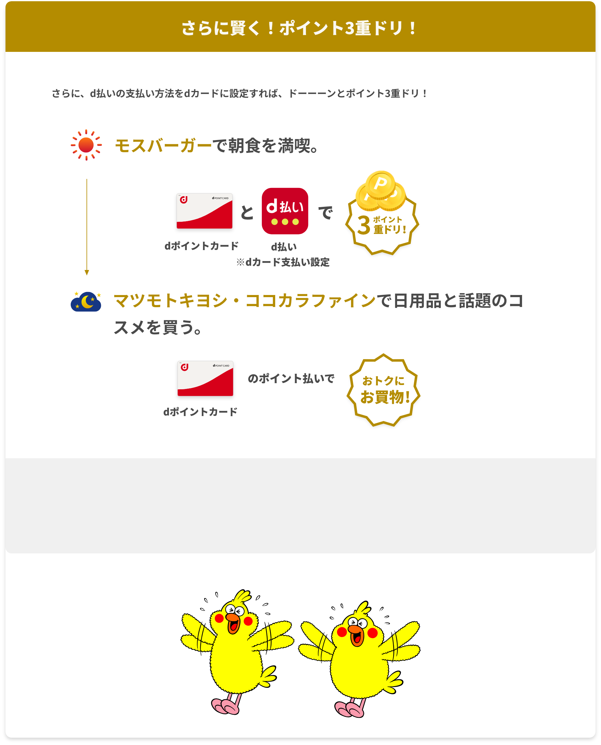 さらに、d払いの支払い方法をdカードに設定すれば、ドーーーンとポイント3重ドリ！朝：モスバーガーで朝食を満喫。 dポイントカードとd払いでポイント3重ドリ！ ※dカード支払い限定 夜:マツモトキヨシ・ココカラファインで日用品と話題のコスメを買う。支払いはたまったdポイントで。 dポイントカードのポイント払いでおトクにお買物！ 朝：モスバーガーで朝食を満喫。 dポイントカードとd払いでポイント3重ドリ！ ※dカード支払い限定 夜:マツモトキヨシ・ココカラファインで日用品と話題のコスメを買う。支払いはたまったdポイントで。 dポイントカードのポイント払いでおトクにお買物！