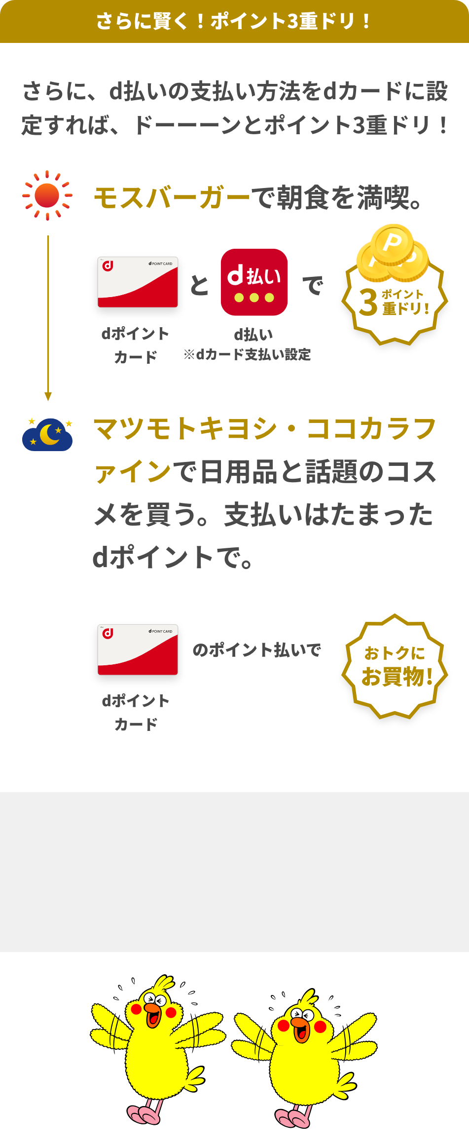 さらに、d払いの支払い方法をdカードに設定すれば、ドーーーンとポイント3重ドリ！朝：モスバーガーで朝食を満喫。 dポイントカードとd払いでポイント3重ドリ！ ※dカード支払い限定 夜:マツモトキヨシ・ココカラファインで日用品と話題のコスメを買う。支払いはたまったdポイントで。 dポイントカードのポイント払いでおトクにお買物！ 朝：モスバーガーで朝食を満喫。 dポイントカードとd払いでポイント3重ドリ！ ※dカード支払い限定 夜:マツモトキヨシ・ココカラファインで日用品と話題のコスメを買う。支払いはたまったdポイントで。 dポイントカードのポイント払いでおトクにお買物！