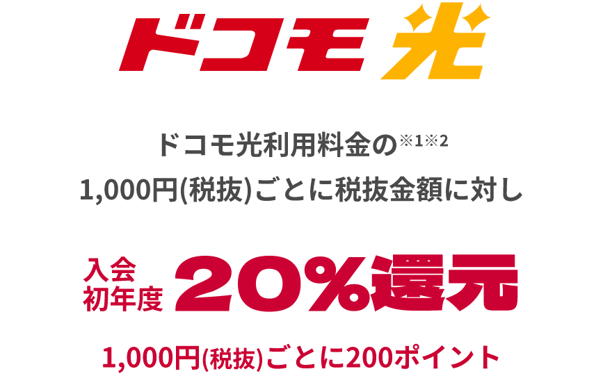 ドコモ光 ドコモ光利用料金の※1※2 1,000円(税抜)ごとに税抜金額に対し入会初年度20％還元 1,000円(税抜)ごとに200ポイント