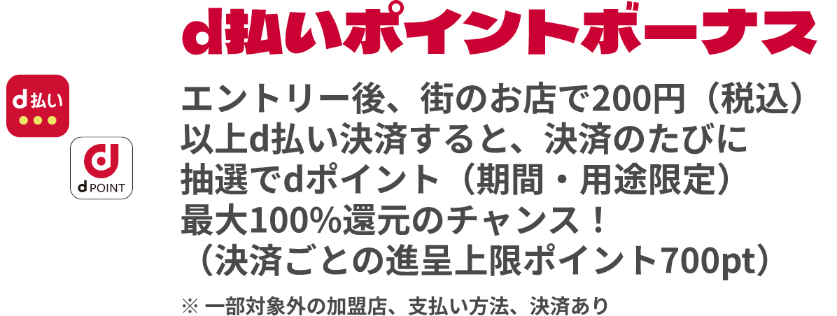 d払いポイントボーナス エントリー後、街のお店で200円（税込）以上d払い決済すると、決済のたびに抽選でdポイント（期間・用途限定）最大100%還元のチャンス！（決済ごとの進呈上限ポイント700pt）※一部対象外の加盟店、支払い方法、決済あり