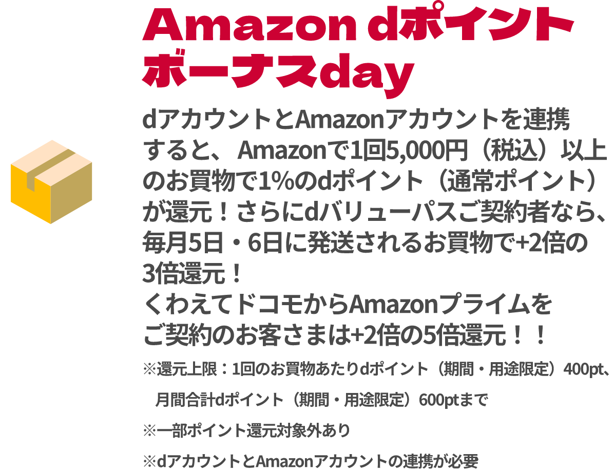 Amazon dポイント ボーナスday dアカウントとAmazonアカウントを連携すると、Amazonで1回5,000円（税込）以上のお買物で1％のdポイント（通常ポイント）が還元！さらにdバリューパスご契約者なら、毎月5日・6日に発送されるお買物で+2倍の3倍還元！くわえてドコモからAmazonプライムをご契約のお客さまは+2倍の5倍還元！！※還元上限：1回のお買物あたりdポイント（期間・用途限定）400pt、月間合計dポイント（期間・用途限定）600ptまで※一部ポイント還元対象外あり※dアカウントとAmazonアカウントの連携が必要
