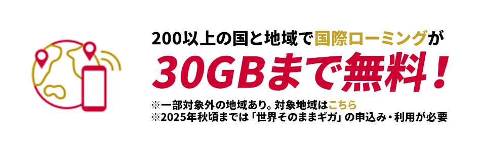 200以上の国と地域で国際ローミングが30GBまで無料！※一部対象外の地域あり。対象地域はこちら※2025年秋頃までは「世界そのままギガ」の申込み・利用が必要