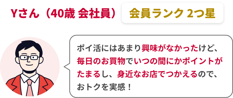 Yさん（40歳 会社員）会員ランク 2つ星 ポイ活にはあまり興味がなかったけど、毎日のお買物でいつの間にかポイントがたまるし、身近なお店でつかえるので、おトクを実感！