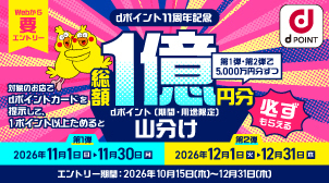 webから要エントリー dポイント11周年記念 対象のお店でdポイントカードを提示して1ポイント以上ためると、総額1億円分dポイント（期間・用途限定）山分け 第1弾・第2弾で5,000万円分ずつ 必ずもらえる 第1弾：2026年11月1日（日）-11月30日（月） 第2弾：2026年12月1日（火）-12月31日（木） エントリー期間：2026年10月15日（木）～12月31日（木）