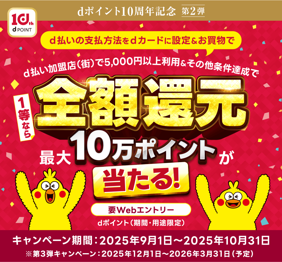 dポイント10周年記念 第2弾 d払いのお支払いをdカードに設定するとd払い街のお店で5,000円以上利用＆その他条件達成で1等なら全額還元 最大10万ポイントが10万名に当たる！ 要webエントリー dポイント（期間・用途限定） キャンペーン期間：2025年9月1日～2025年10月31日 ※第3弾キャンペーン：2025年12月1日～2026年3月31日（予定）