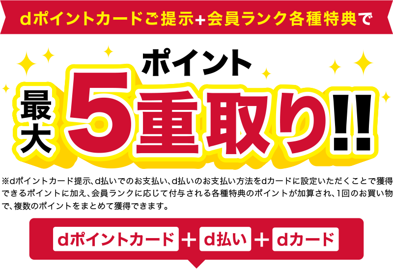 dポイントカードご提示＋会員ランク各種特典でポイント最大5重取り！！※dポイントカード提示、d払いでのお支払い、d払いのお支払い方法をdカードに設定いただくことで獲得できるポイントに加え、会員ランクに応じて付与される各種特典のポイントが加算され、1回のお買い物で、複数のポイントをまとめて獲得できます。