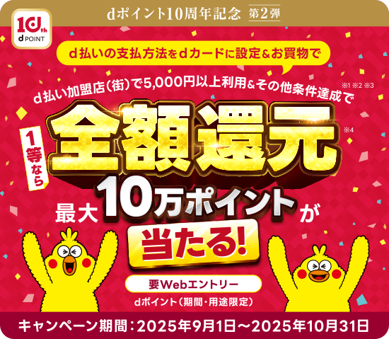 dポイント10周年記念 第2弾 d払いの支払方法をdカードに設定＆お買物で d払い加盟店（街）で5,000円以上利用＆その他条件達成で 1等なら全額還元 最大10万ポイントが当たる! 要Webエントリー dポイント（期間・用途限定） キャンペーン期間：2025年9月1日〜2025年10月31日