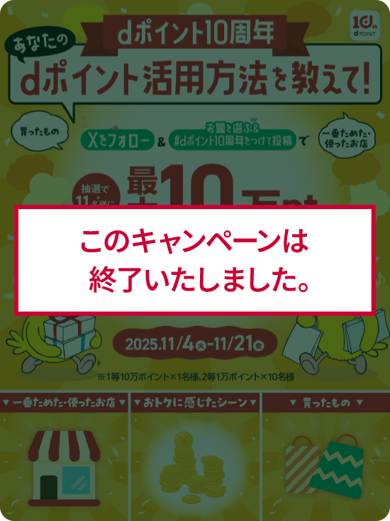 dポイント10周年 あなたのdポイント活用方法を教えて！ Xをフォロー＆お題を選ぶ＆#dポイント10周年を付けて投稿で抽選で11名様に最大10万ポイントdポイント（期間・用途限定）が当たる！ 2025/11/4（火）-11/21（金）※1等10万ポイント×1名様、2等1万ポイント×10名様