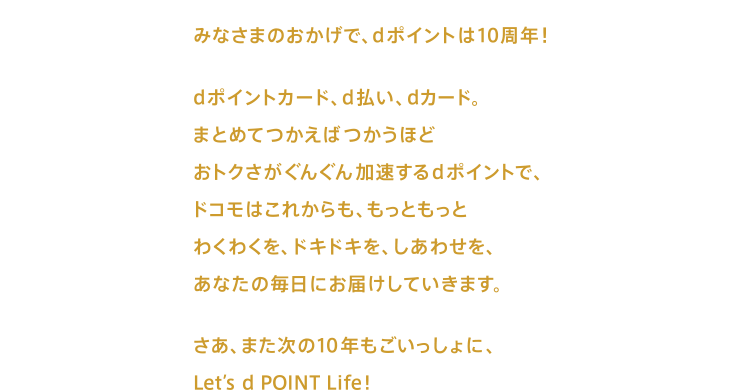 みなさまのおかげで、dポイントは10周年! dポイントカード、d払い、dカード。まとめてつかえばつかうほどおトクさがぐんぐん加速するdポイントで、ドコモはこれからも、もっともっと わくわくを、ドキドキを、しあわせを、あなたの毎日にお届けしていきます。 さあ、また次の10年もごいっしょに、Let's d POINT Life!