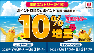 事前エントリー受付中 ポイント交換でdポイント（期間・用途限定） 10%増量 要エントリー ※条件あり エントリー期間:2025年7月8日(火)～8月31日(日) キャンペーン期間:2025年8月1日(金)～8月31日(日)