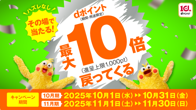 10th d POINT ハズレなし その場で当たる！ dポイント(期間・用途限定)最大10倍(進呈上限1,000pt)戻ってくる キャンペーン期間 10月期 2025年10月1日(水)▶︎▶︎10月31日(金) 11月期 2025年11月1日(土)▶︎▶︎11月30日(日)