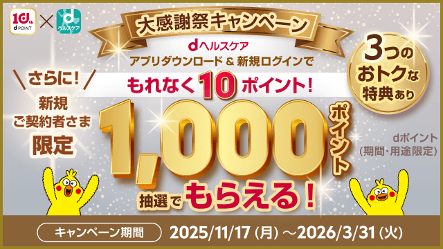 大感謝祭キャンペーン dヘルスケアアプリダウンロード＆新規ログインでもれなく10ポイント！ 3つのおトクな特典あり さらに新規ご契約者さま限定1,000ポイントdポイント（期間・用途限定）抽選でもらえる！ キャンペーン期間2025/11/17（月）～2026/3/31（火）