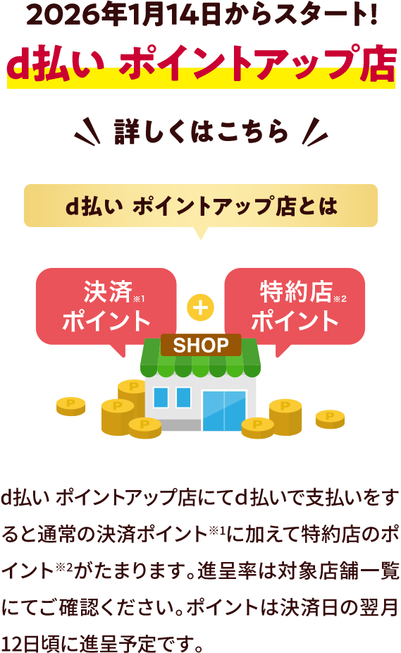 2026年1月14日からスタート！ d払いポイントアップ店 詳しくはこちら d払いポイントアップ店とは 決済ポイント※1 特約店ポイント※2 d払い ポイントアップ店にてd払いで支払いをすると通常の決済ポイント※1に加えて特約店のポイント※2がたまります。進呈率は対象店舗一覧にてご確認ください。ポイントは決済日の翌月12日頃に進呈予定です。