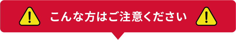 こんな方はご注意ください